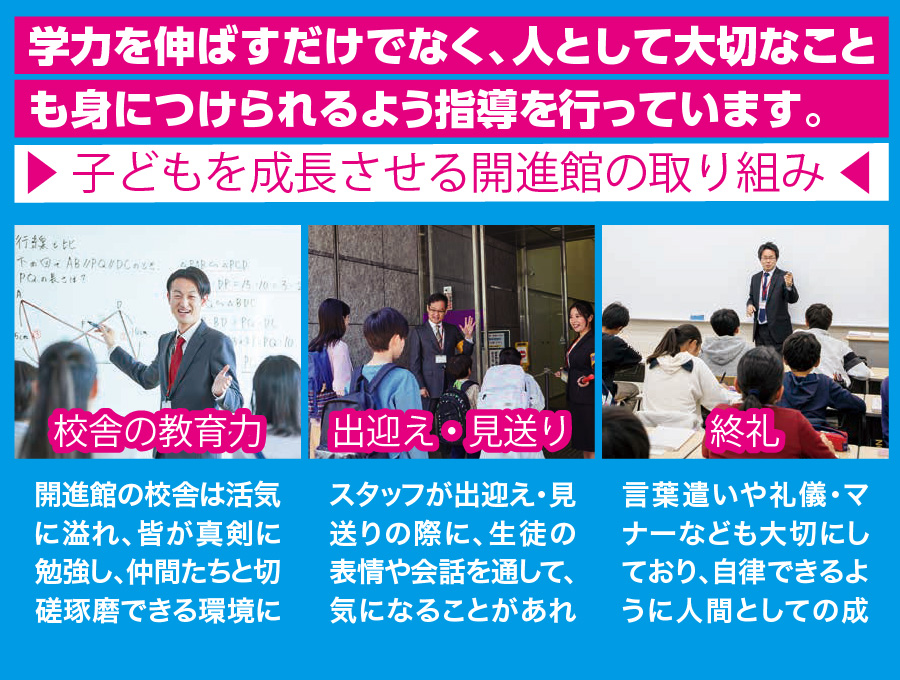 学力を伸ばすだけでなく、人として大切なこと も身につけられるよう指導を行っています。　子どもを成長させる開進館の取り組み　校舎の教育力　開進館の校舎は活気 に溢れ、皆が真剣に 勉強し、仲間たちと切 磋琢磨できる環境に こだわっています。　出迎え・見送り　スタッフが出迎え・見 送りの際に、生徒の 表情や会話を通して、 気になることがあれ ば声かけを行います。　終礼　言葉遣いや礼儀・マ ナーなども大切にし ており、自律できるよ うに人間としての成 長をうながします。