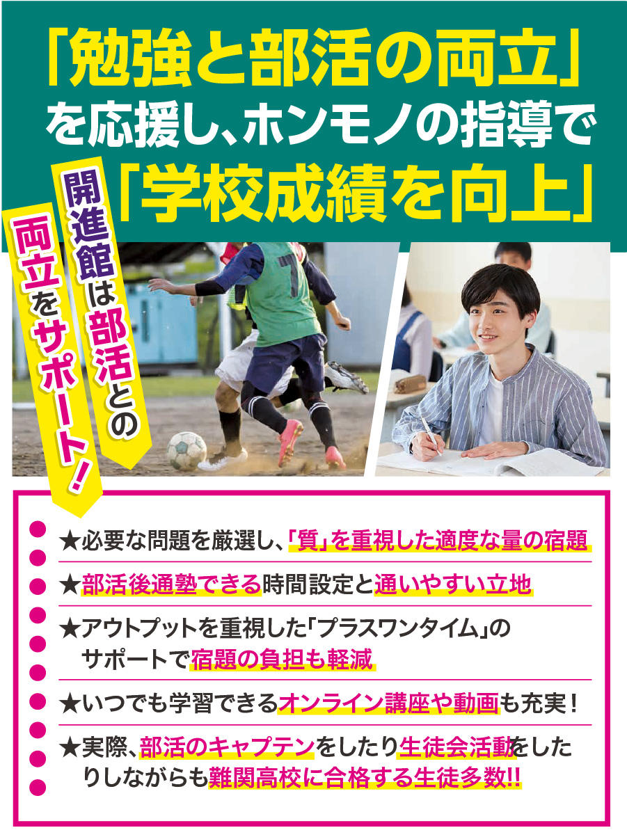 開進館は部活との両立をサポート！★必要な問題を厳選し、「質」を重視した適度な量の宿題 ★部活後通塾できる時間設定と通いやすい立地 ★アウトプットを重視した「プラスワンタイム」の 　サポートで宿題の負担も軽減 ★いつでも学習できるオンライン講座や動画も充実！ ★実際、部活のキャプテンをしたり生徒会活動をしたりしながらも難関高校に合格する生徒多数!!