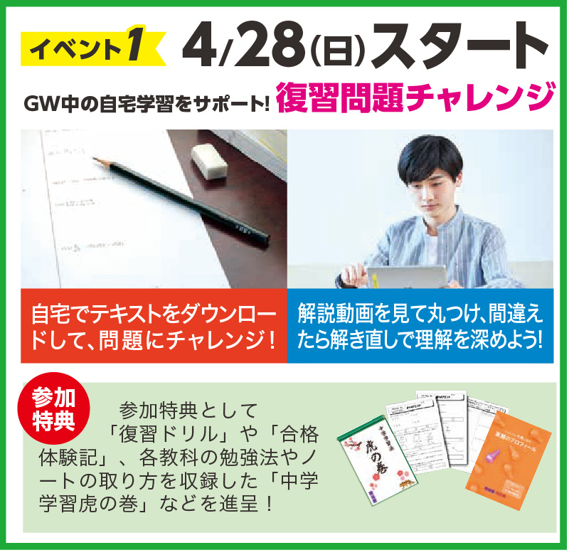 4/28（日）スタート
GW中の自宅学習をサポート！復習問題チャレンジ
自宅でテキストをダウンロードして、問題にチャレンジ！
解説動画を見て丸つけ、間違え
たら解き直しで理解を深めよう！

参加特典として「復習ドリル」や「合格体験記」、各教科の勉強法やノートの取り方を収録した「中学学習虎の巻」などを進呈！