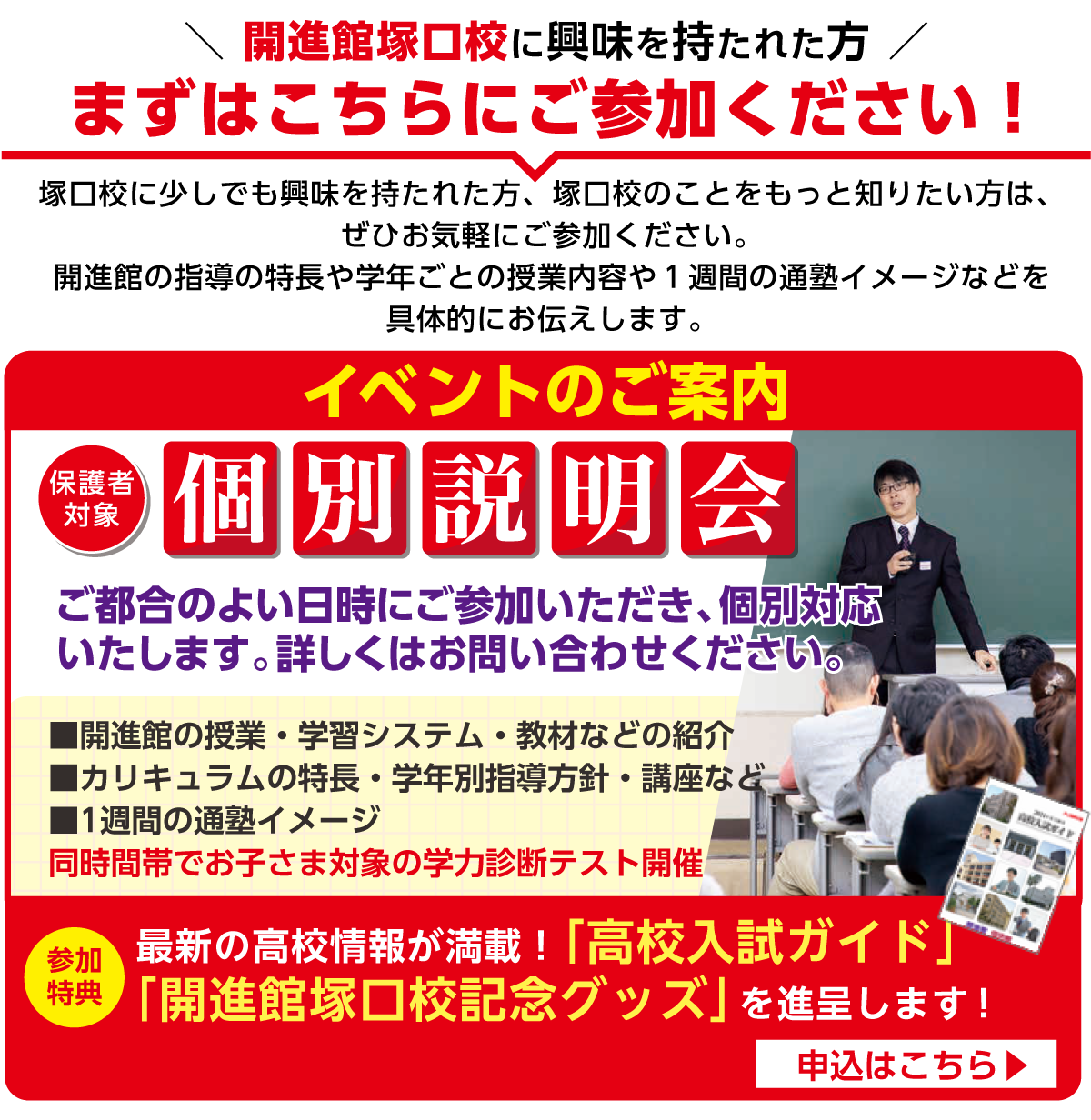 開校記念イベントのご案内
保護者対象開校説明会
ご都合のよい日時にご参加いただき、個別対応
いたします。詳しくはお問い合わせください。
■開進館の授業・学習システム・教材などの紹介
■カリキュラムの特長・学年別指導方針・講座など
■1週間の通塾イメージ　■公開ミニ授業！
同時間帯でお子さま対象の学力診断テスト開催
※新中1除く。新中1は、同時間帯で中学生活応援セミナー開催。