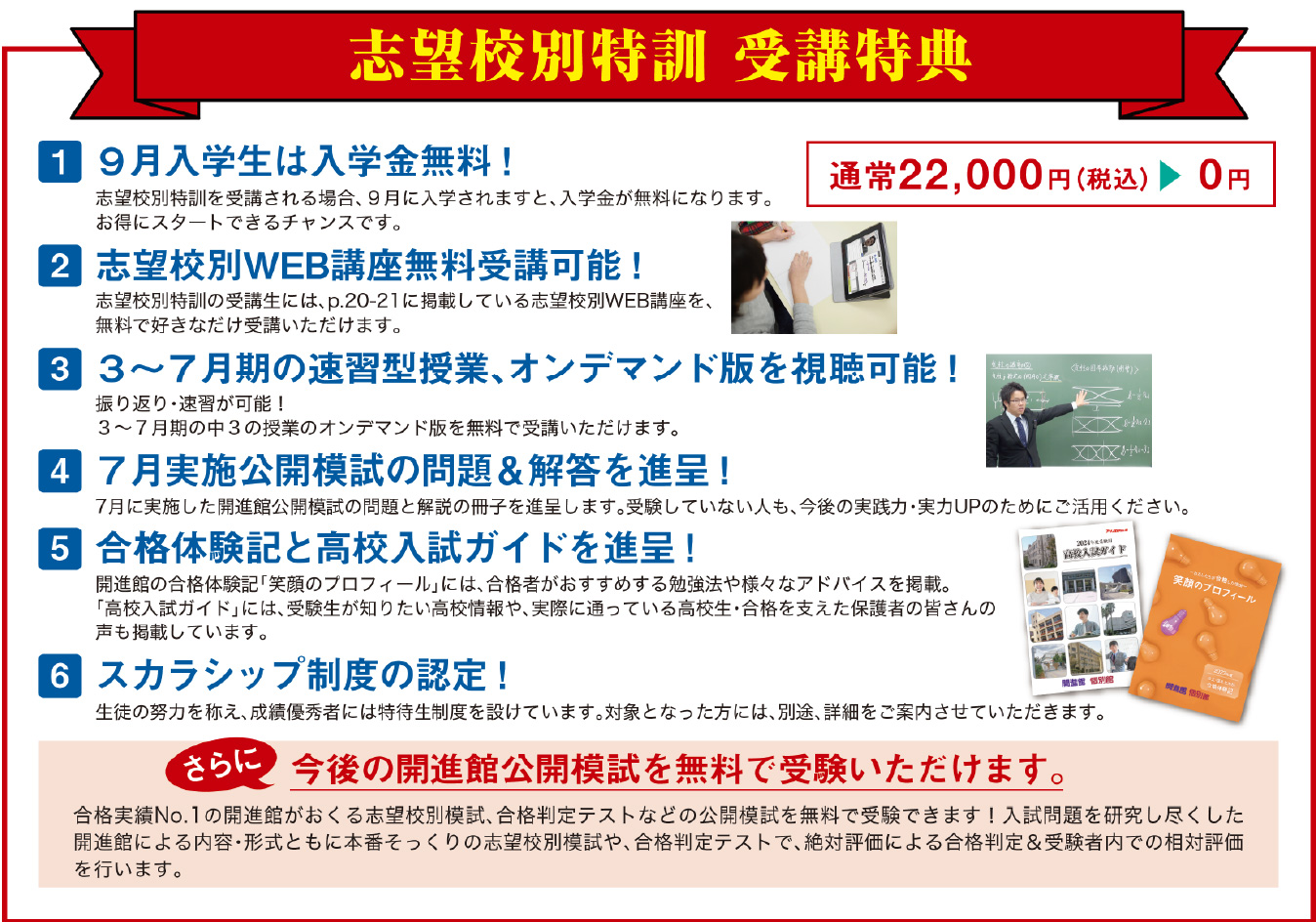 志望校別特訓 受講特典1 ９月入学生は入学金無料！ 通常22,000円（税込）▶ 0円 志望校別特訓を受講される場合、９月に入学されますと、入学金が無料になります。 お得にスタートできるチャンスです。 2 志望校別WEB講座無料受講可能！ 志望校別特訓の受講生には、p.13に掲載している志望校別WEB講座を、 無料で好きなだけ受講いただけます。 ※小論文WEB講座を除く 3 ３～７月期の速習型授業、オンデマンド版が視聴可能！ 振り返り・復習が可能！ ３～７月期の中３の授業のオンデマンド版を無料で受講いただけます。 4 ７月実施公開模試の問題＆解答を進呈！ 7月に実施した開進館公開模試の問題と解説の冊子を進呈します。 受験していない人も、今後の実践力・実力UPのためにご活用ください。 5 合格体験記と高校入試ガイドを進呈！ 開進館の合格体験記「笑顔のプロフィール」には、合格者がおすすめする勉強法や様々な アドバイスを掲載。「高校入試ガイド」には、受験生が知りたい高校情報や、実際に通っている 高校生・合格を支えた保護者の皆さんの声も掲載しています。 6 スカラシップ制度の認定！ 生徒の努力を称え、成績優秀者には特待生制度を設けています。 対象となった方には、別途、詳細をご案内させていただきます。