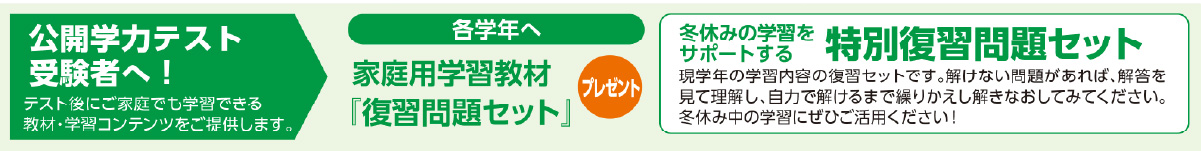 公開学力テスト 受験者へ! テスト後にご家庭でも学習できる 教材・学習コンテンツをご提供します。冬休みの学習をサポートする各学年へ 特別復習問題セットプレゼント 現学年の学習内容の復習セットです。解けない問題があれば、解答を 見て理解し、自力で解けるまで繰りかえし解きなおしてみてください。 冬休み中の学習にぜひご活用ください!