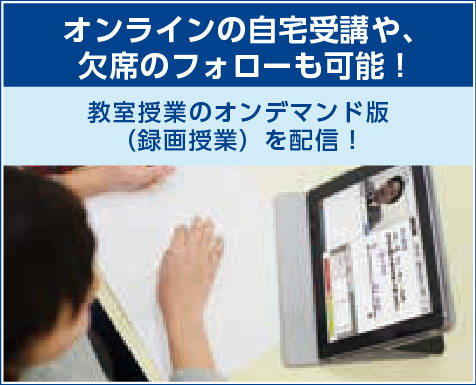 感染症対策としてオンラインの
自宅受講や、欠席のフォローも可能!
教室授業のオンデマンド版(録画授業)
を配信!
「自宅でオンラインの授業を受けたい!」という要望にお応えします。また、欠席した場合も、後日授業を視聴することができます。欠席者に対して、分からないところの質問対応をするなど、対面でのフォローも行います。
※一部、オンデマンド版が
ない講座もございます。