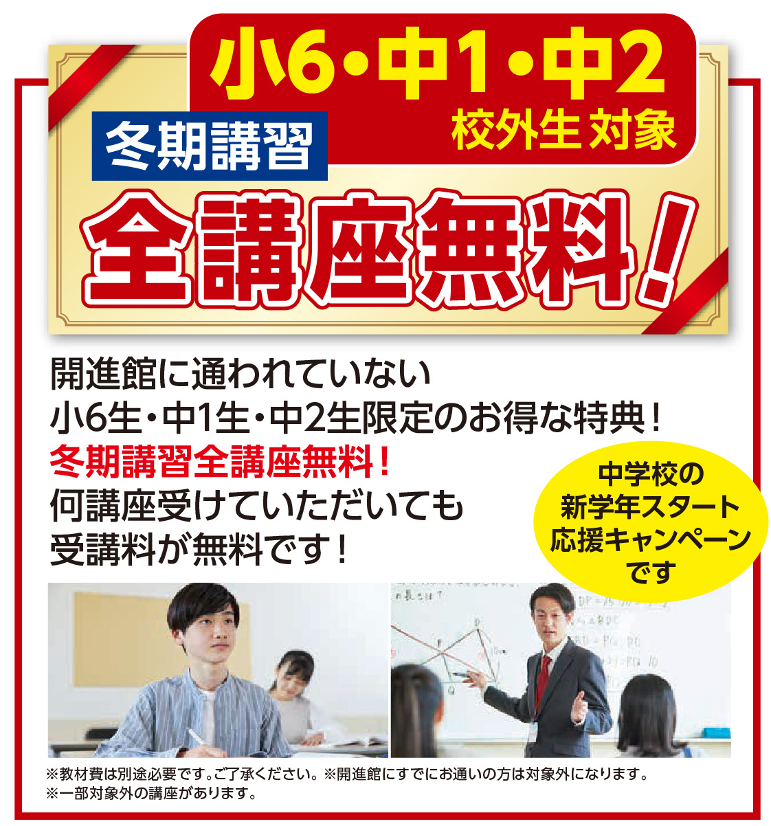 小6・中1・中2 冬期講習 冬期講習 新規校外生対象 全講座無料 この冬初めて開進館の講習を受講する 小6～中2限定のお得な特典！ 冬期講習全講座無料！ 何講座受けていただいても 受講料が無料です！