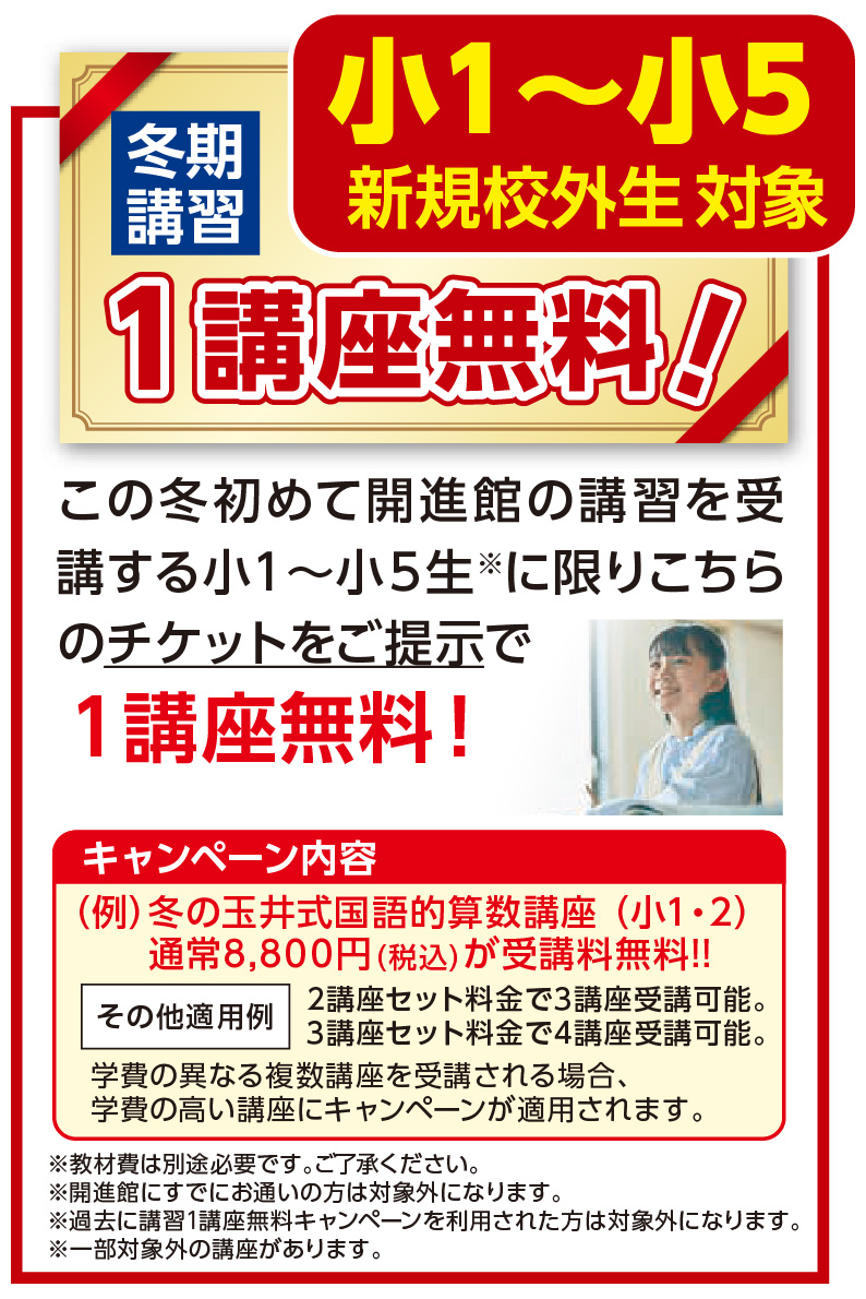 小1～小5 新規校外生対象冬期講習 １講座無料 この冬初めて開進館の講習を受 講する小１～小５生※に限りこちら のチケットをご提示で１講座無料！ （例）冬の玉井式国語的算数講座 （小1・2） 通常8,800円（税込）が受講料無料!! 2講座セット料金で3講座受講可能。 4講座セット料金で5講座受講可能。 学費の異なる複数講座を取得される場合、 学費の高い講座にキャンペーンが適用されます。