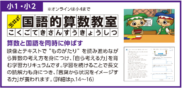 小１・小２
算数と国語を同時に伸ばす
映像とテキストで“ ものがたり” を読み進めながら算数の考え方を身につけ、「自ら考える力」を育む学習カリキュラムです。学習を続けることで長文の読解力も身につき、「言葉から状況をイメージする力」が養われます