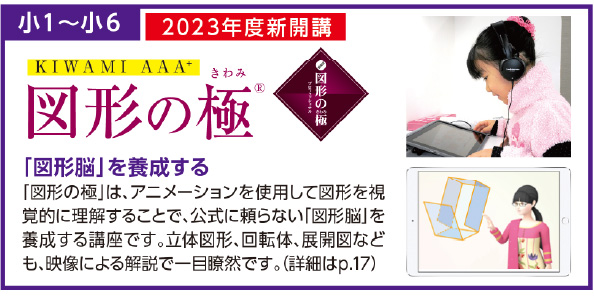小1~小6
映像とテキストで“ ものがたり” を読み進めなが 「図形脳」を養成する
「図形の極」は、アニメーションを使用して図形を視
覚的に理解することで、公式に頼らない「図形脳」を
養成する講座です。立体図形、回転体、展開図など
も、映像による解説で一目瞭然です