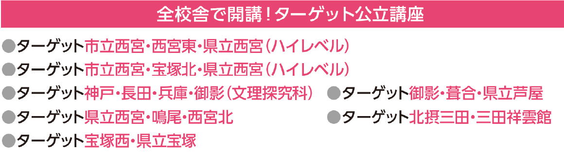 全校舎で開講！ターゲット公立講座
●ターゲット市立西宮・西宮東・県立西宮（ハイレベル）
●ターゲット市立西宮・宝塚北・県立西宮（ハイレベル）
●ターゲット神戸・長田・兵庫・御影（文理探究科）
●ターゲット県立西宮・鳴尾・西宮北
●ターゲット宝塚西・県立宝塚
●ターゲット御影・葺合・県立芦屋
●ターゲット北摂三田・三田祥雲館